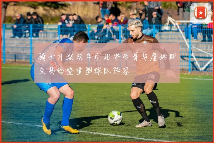 骑士计划明年引进字母哥与詹姆斯交易哈登重塑球队阵容