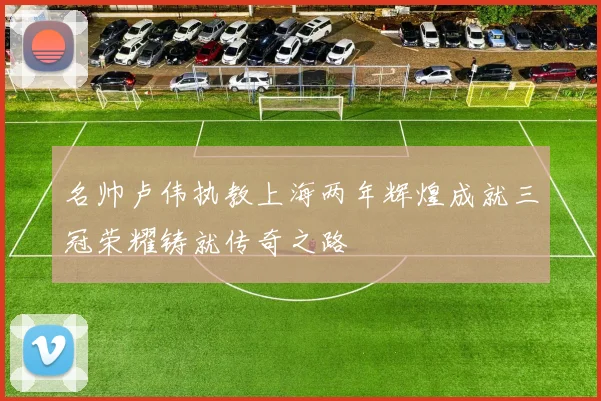 名帅卢伟执教上海两年辉煌成就三冠荣耀铸就传奇之路