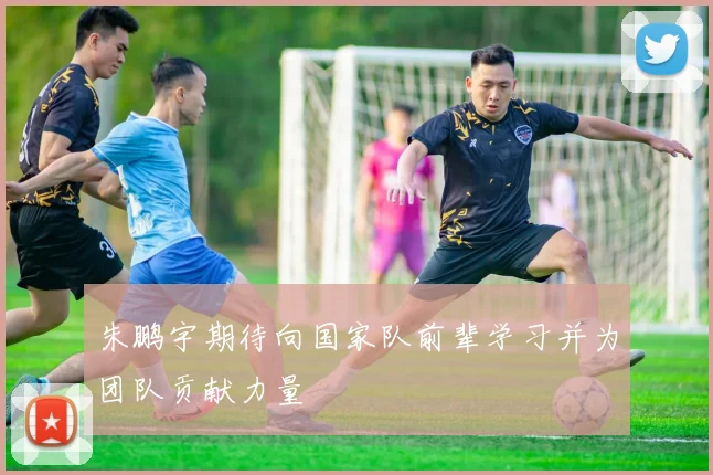 朱鹏宇期待向国家队前辈学习并为团队贡献力量