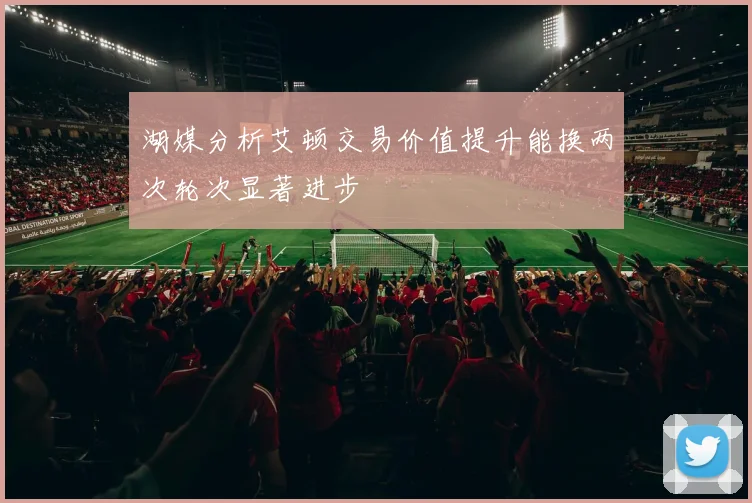 湖媒分析艾顿交易价值提升能换两次轮次显著进步