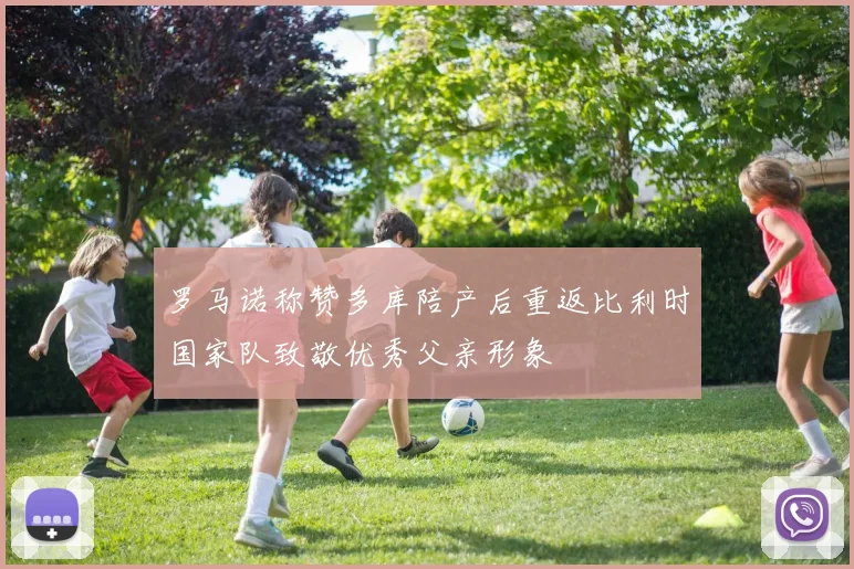 罗马诺称赞多库陪产后重返比利时国家队致敬优秀父亲形象