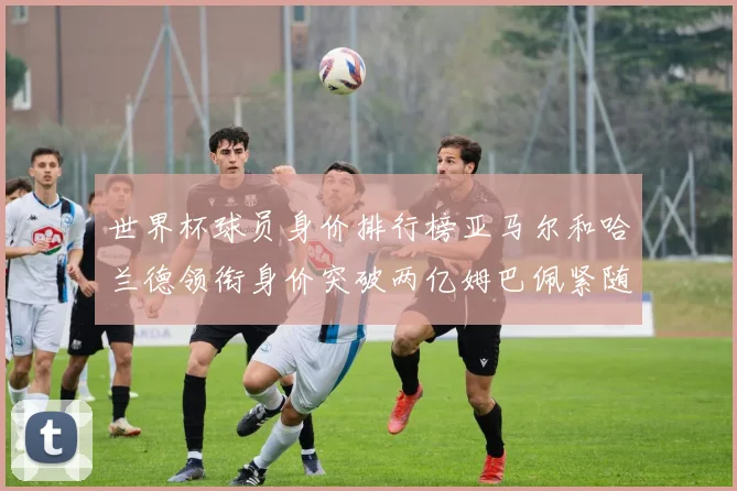 世界杯球员身价排行榜亚马尔和哈兰德领衔身价突破两亿姆巴佩紧随其后