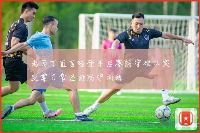 老马丁直言哈登季后赛防守难以突变需日常坚持防守训练