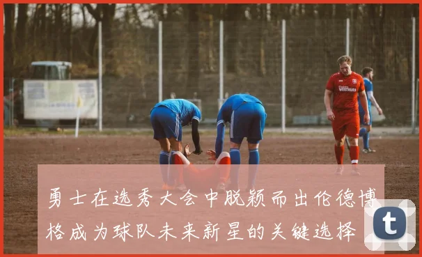 勇士在选秀大会中脱颖而出伦德博格成为球队未来新星的关键选择