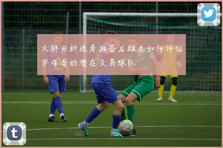 文胖分析选秀抽签后雄鹿如何评估字母哥的潜在交易球队