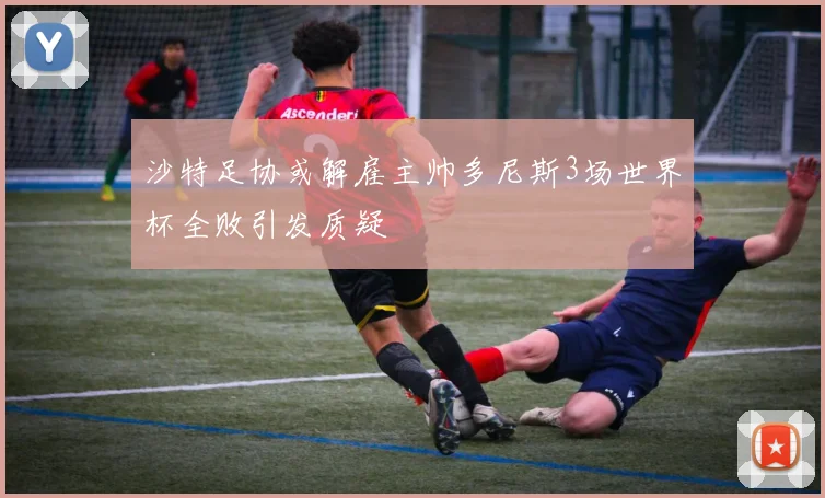 沙特足协或解雇主帅多尼斯3场世界杯全败引发质疑