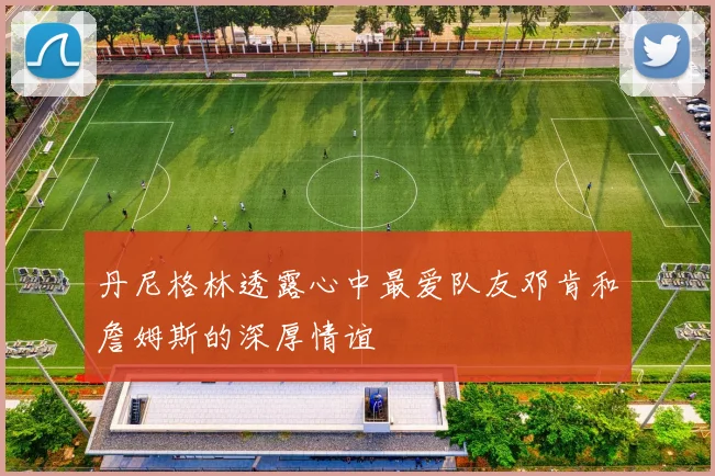 丹尼格林透露心中最爱队友邓肯和詹姆斯的深厚情谊