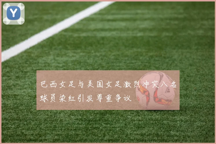 巴西女足与美国女足激烈冲突八名球员染红引发尊重争议