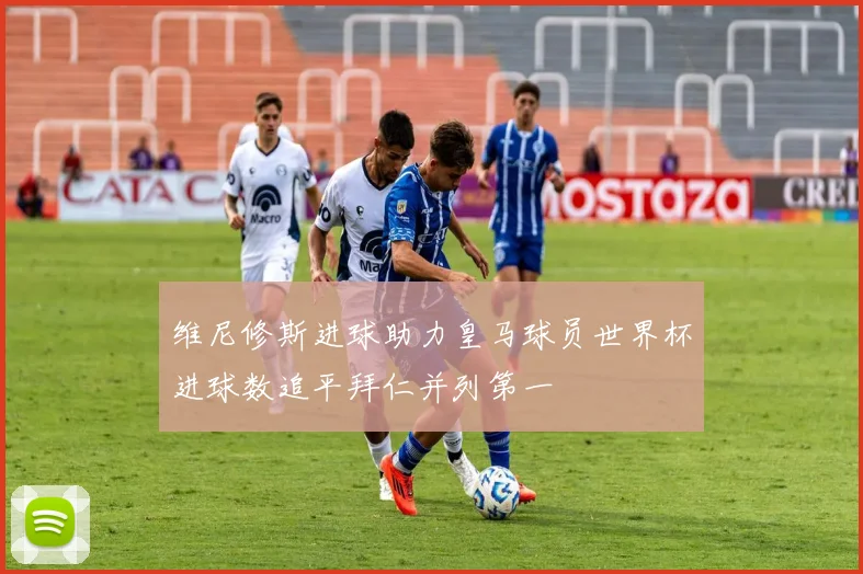 维尼修斯进球助力皇马球员世界杯进球数追平拜仁并列第一