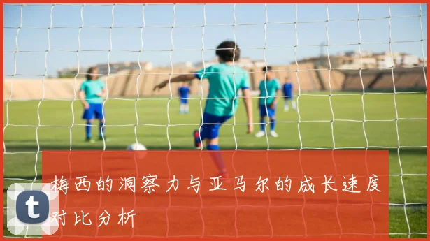 梅西的洞察力与亚马尔的成长速度对比分析