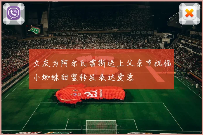 女友为阿尔瓦雷斯送上父亲节祝福小蜘蛛甜蜜转发表达爱意