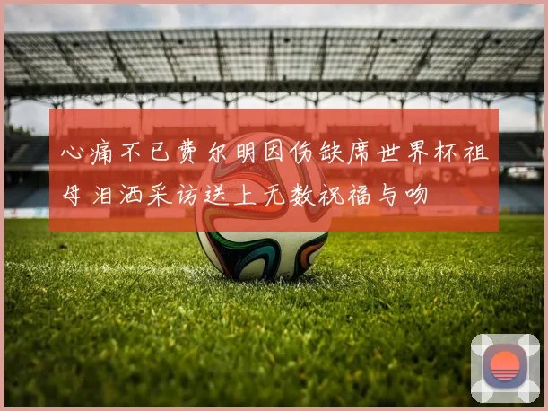 心痛不已费尔明因伤缺席世界杯祖母泪洒采访送上无数祝福与吻